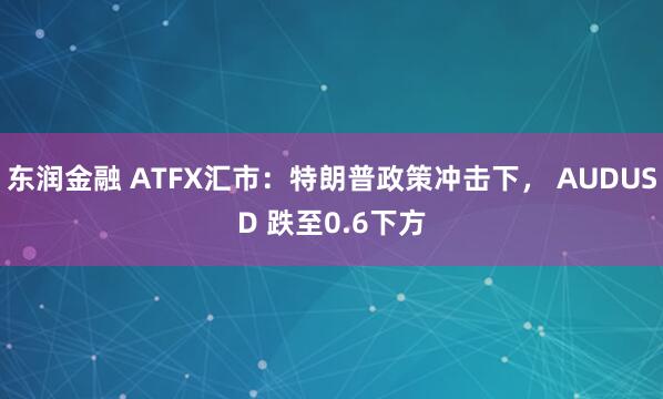 东润金融 ATFX汇市：特朗普政策冲击下， AUDUSD 跌至0.6下方