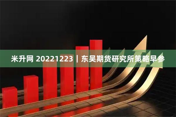 米升网 20221223｜东吴期货研究所策略早参