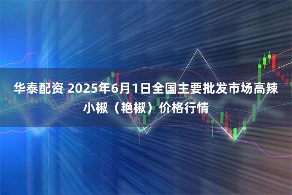 华泰配资 2025年6月1日全国主要批发市场高辣小椒（艳椒）价格行情