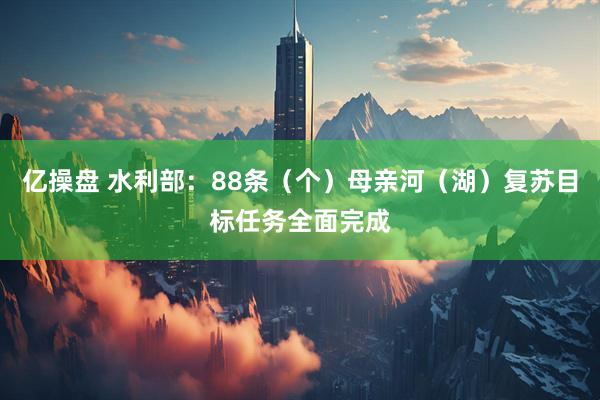 亿操盘 水利部：88条（个）母亲河（湖）复苏目标任务全面完成