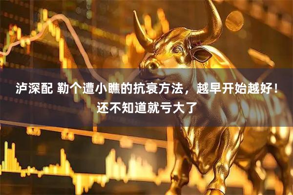 泸深配 勒个遭小瞧的抗衰方法，越早开始越好！还不知道就亏大了