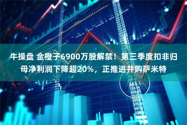 牛操盘 金橙子6900万股解禁！第三季度扣非归母净利润下降超20%，正推进并购萨米特