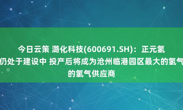 今日云策 潞化科技(600691.SH)：正元氢能二期仍处于建设中 投产后将成为沧州临港园区最大的氢气供应商