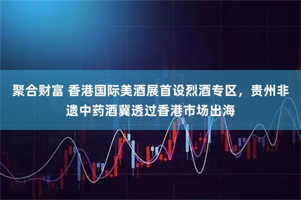 聚合财富 香港国际美酒展首设烈酒专区，贵州非遗中药酒冀透过香港市场出海