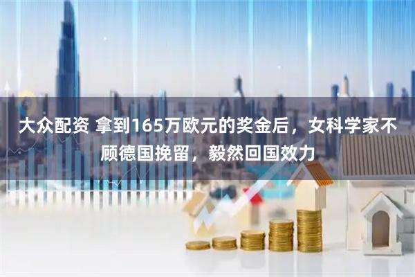大众配资 拿到165万欧元的奖金后，女科学家不顾德国挽留，毅然回国效力