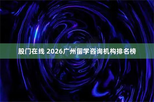 股门在线 2026广州留学咨询机构排名榜