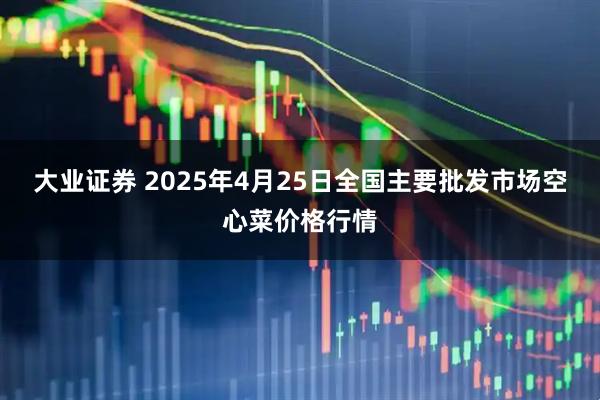 大业证券 2025年4月25日全国主要批发市场空心菜价格行情