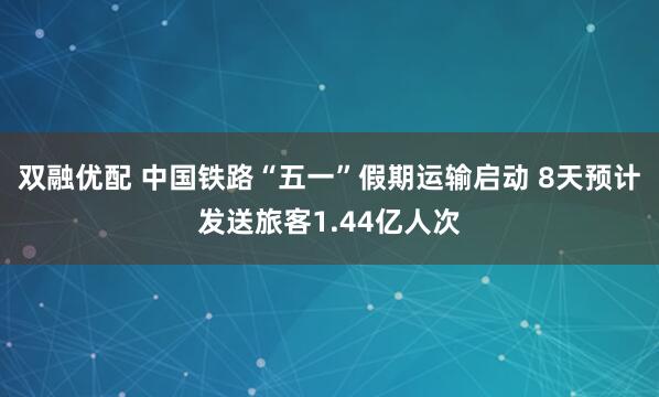 双融优配 中国铁路“五一”假期运输启动 8天预计发送旅客1.44亿人次