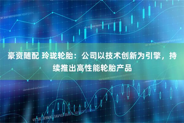 豪资随配 玲珑轮胎：公司以技术创新为引擎，持续推出高性能轮胎产品