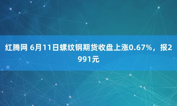 红腾网 6月11日螺纹钢期货收盘上涨0.67%，报2991元