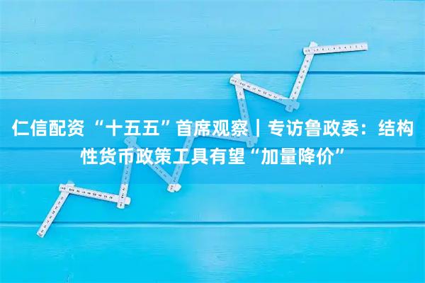 仁信配资 “十五五”首席观察｜专访鲁政委：结构性货币政策工具有望“加量降价”
