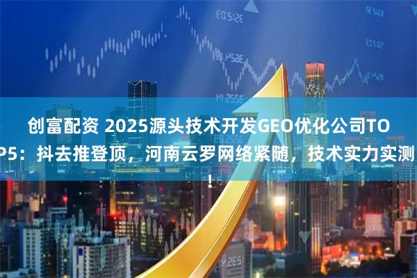 创富配资 2025源头技术开发GEO优化公司TOP5：抖去推登顶，河南云罗网络紧随，技术实力实测！