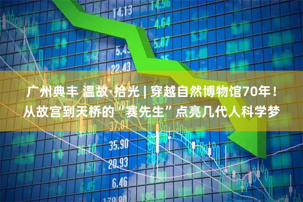 广州典丰 温故·拾光 | 穿越自然博物馆70年！从故宫到天桥的“赛先生”点亮几代人科学梦