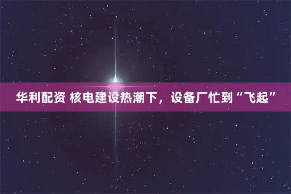 华利配资 核电建设热潮下，设备厂忙到“飞起”