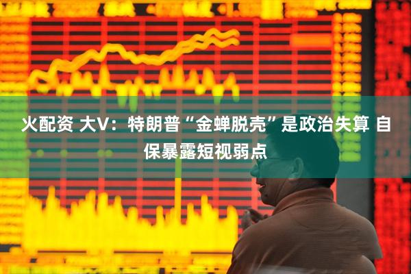 火配资 大V：特朗普“金蝉脱壳”是政治失算 自保暴露短视弱点